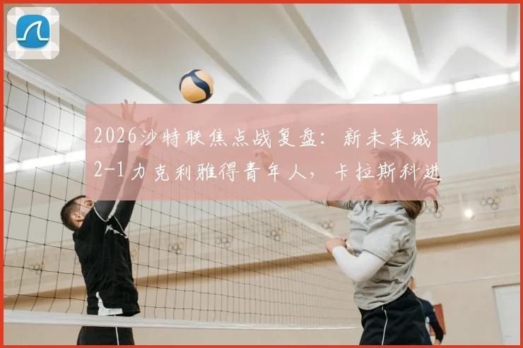 2026沙特联焦点战复盘：新未来城2-1力克利雅得青年人，卡拉斯科进球难救主，附全场录像回放与赛后分析