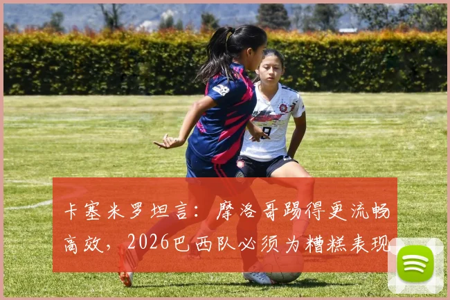 卡塞米罗坦言：摩洛哥踢得更流畅高效，2026巴西队必须为糟糕表现全责，赛后深度复盘与战术反思