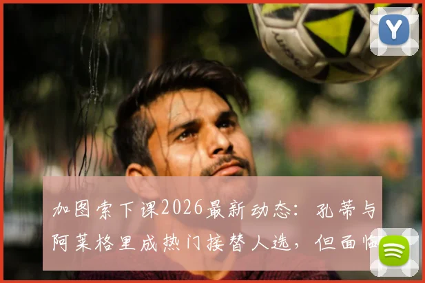 加图索下课2026最新动态:孔蒂与阿莱格里成热门接替人选,但面临合同障碍深度分析