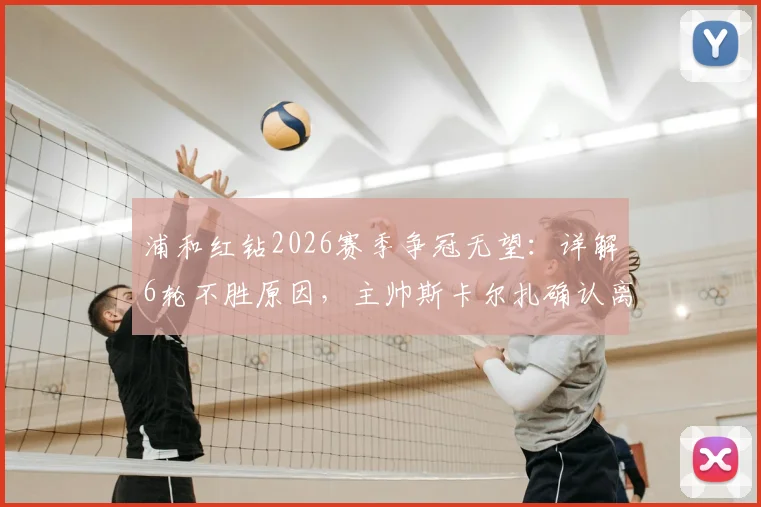 浦和红钻2026赛季争冠无望：详解6轮不胜原因，主帅斯卡尔扎确认离任影响及未来展望
