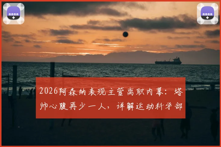 2026阿森纳表现主管离职内幕：塔帅心腹再少一人，详解运动科学部门变动对球队影响
