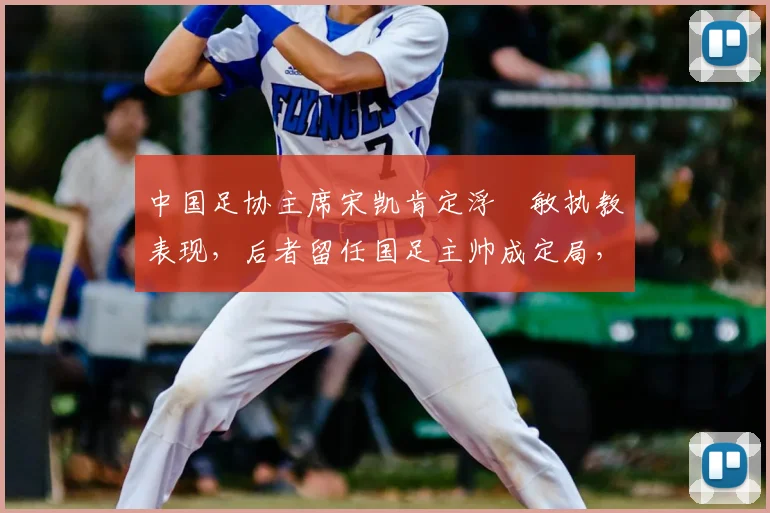 中国足协主席宋凯肯定浮嶋敏执教表现，后者留任国足主帅成定局，解析2026周期团队建设