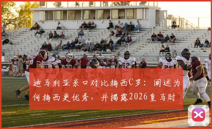 迪马利亚亲口对比梅西C罗:阐述为何梅西更优秀,并揭露2026皇马时期穆帅的深远影响