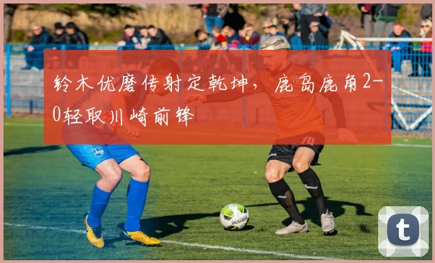 铃木优磨传射定乾坤，鹿岛鹿角2-0轻取川崎前锋