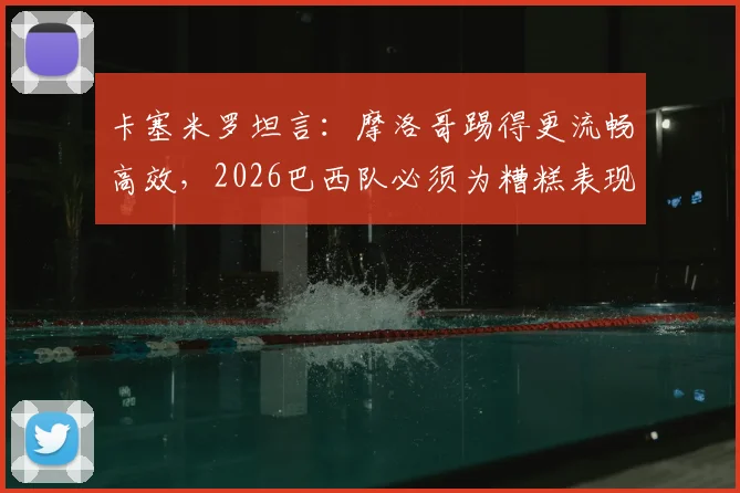 卡塞米罗坦言:摩洛哥踢得更流畅高效,2026巴西队必须为糟糕表现全责,赛后深度复盘与战术反思