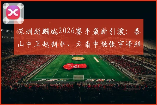 深圳新鹏城2026赛季最新引援：泰山中卫赵剑非、云南中场张宇峰租借加盟，解析转会详情与球队补强思路