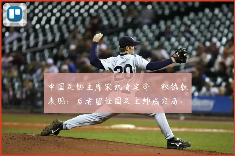 中国足协主席宋凯肯定浮嶋敏执教表现，后者留任国足主帅成定局，解析2026周期团队建设