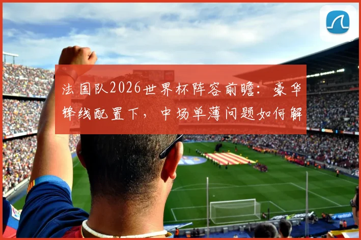 法国队2026世界杯阵容前瞻：豪华锋线配置下，中场单薄问题如何解决？附德尚战术打法详解