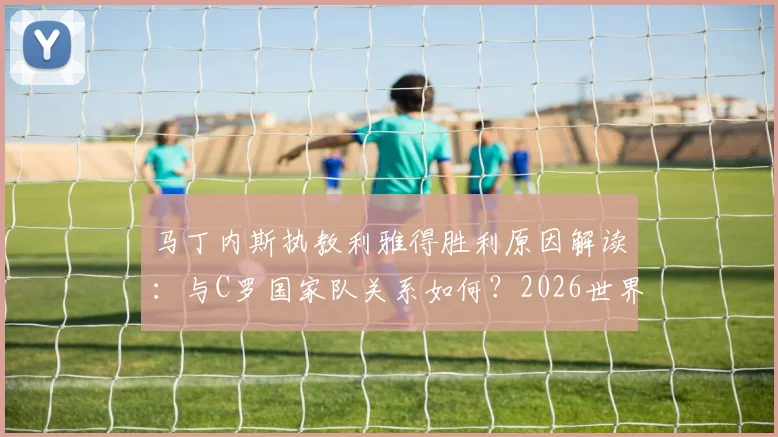 马丁内斯执教利雅得胜利原因解读：与C罗国家队关系如何？2026世界杯前转投沙特背后内幕曝光