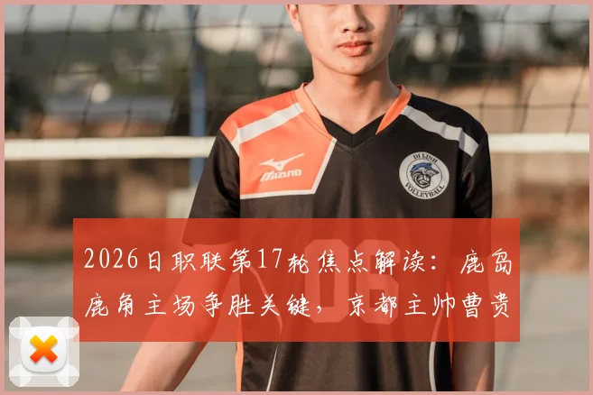 2026日职联第17轮焦点解读：鹿岛鹿角主场争胜关键，京都主帅曹贵裁离任影响球队表现