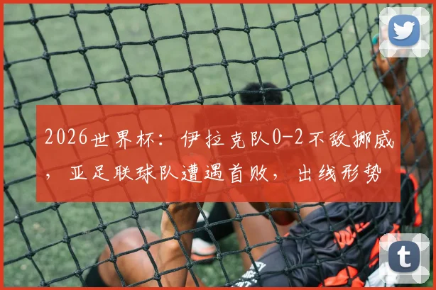 2026世界杯：伊拉克队0-2不敌挪威，亚足联球队遭遇首败，出线形势分析