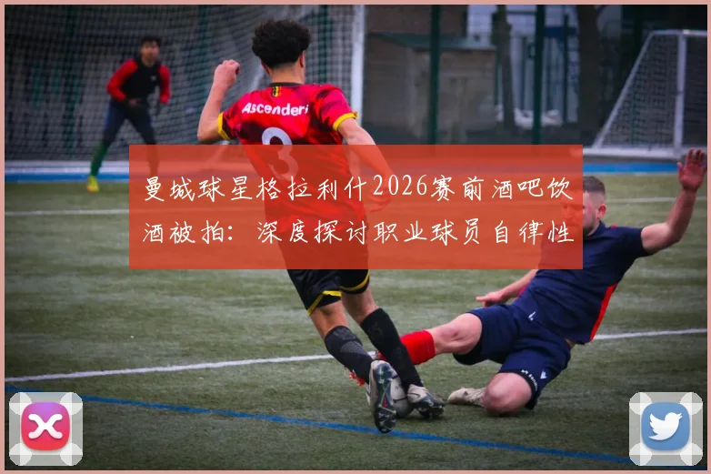 曼城球星格拉利什2026赛前酒吧饮酒被拍：深度探讨职业球员自律性与场外生活平衡