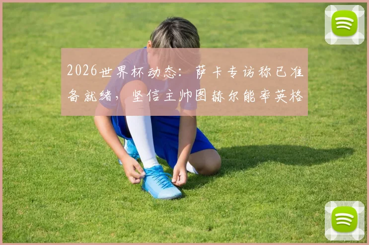 2026世界杯动态：萨卡专访称已准备就绪，坚信主帅图赫尔能率英格兰队问鼎冠军
