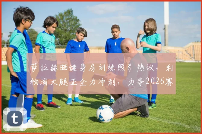 萨拉赫晒健身房训练照引热议,利物浦大腿正全力冲刺,力争2026赛季结束前重返赛场