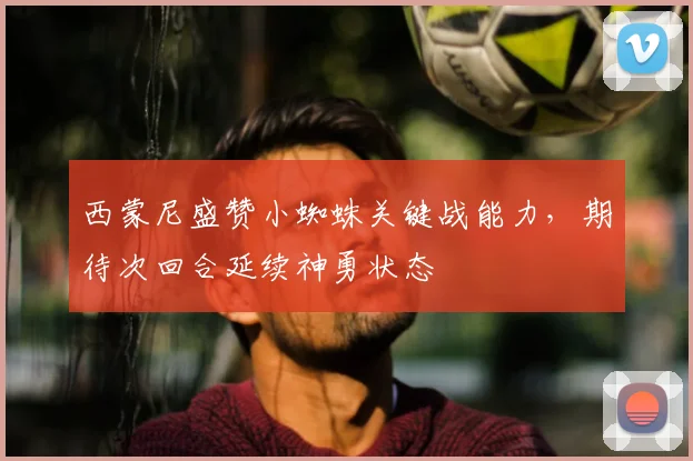 西蒙尼盛赞小蜘蛛关键战能力，期待次回合延续神勇状态