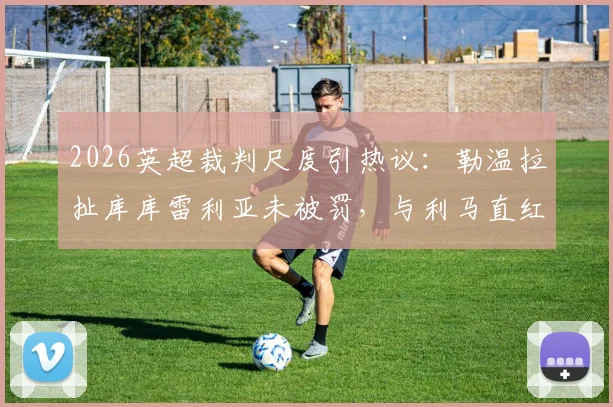 2026英超裁判尺度引热议:勒温拉扯库库雷利亚未被罚,与利马直红对比解析