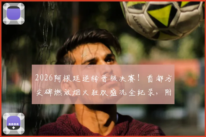 2026阿根廷逆转晋级决赛！首都方尖碑燃放烟火狂欢盛况全纪录，附球迷庆祝高清现场视频
