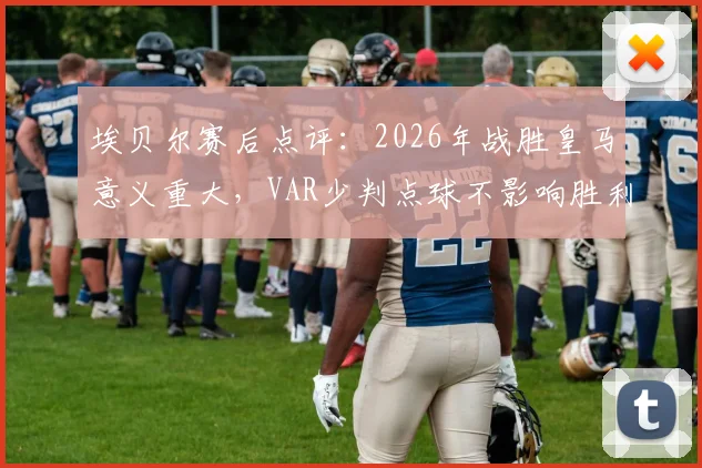 埃贝尔赛后点评：2026年战胜皇马意义重大，VAR少判点球不影响胜利喜悦