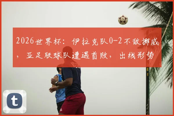 2026世界杯:伊拉克队0-2不敌挪威,亚足联球队遭遇首败,出线形势分析