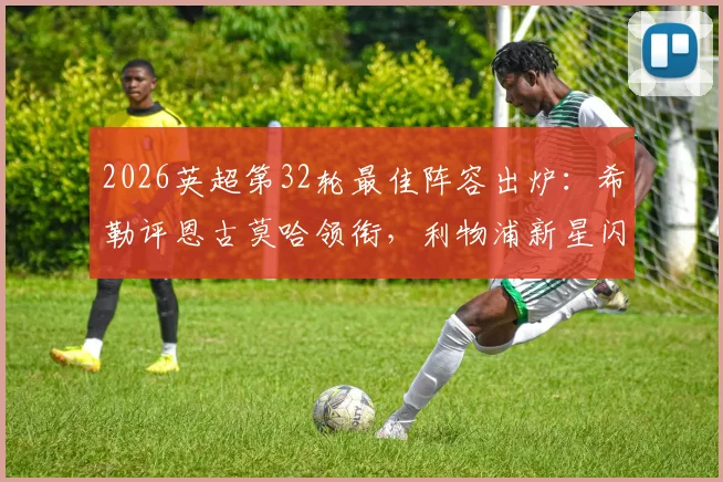 2026英超第32轮最佳阵容出炉：希勒评恩古莫哈领衔，利物浦新星闪耀入选