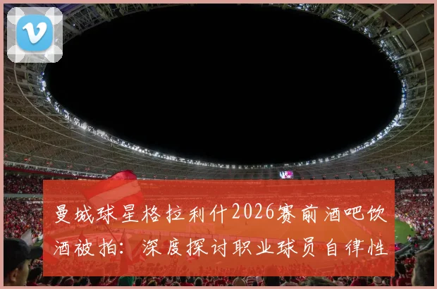 曼城球星格拉利什2026赛前酒吧饮酒被拍:深度探讨职业球员自律性与场外生活平衡