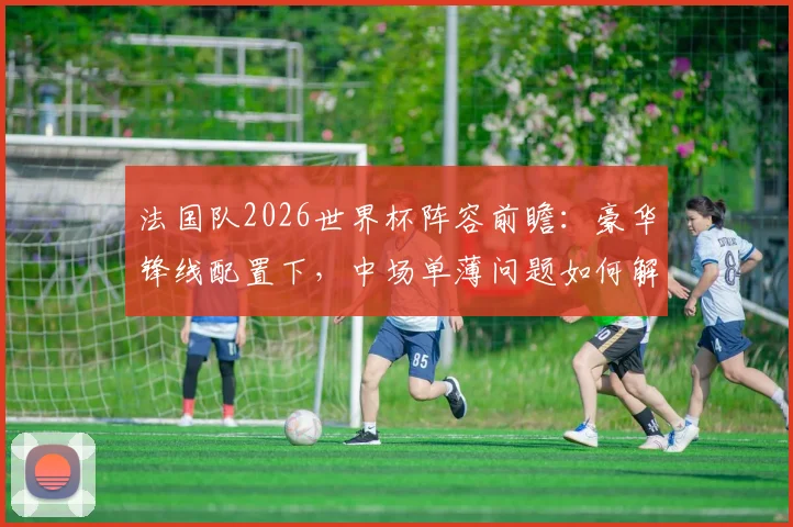 法国队2026世界杯阵容前瞻：豪华锋线配置下，中场单薄问题如何解决？附德尚战术打法详解