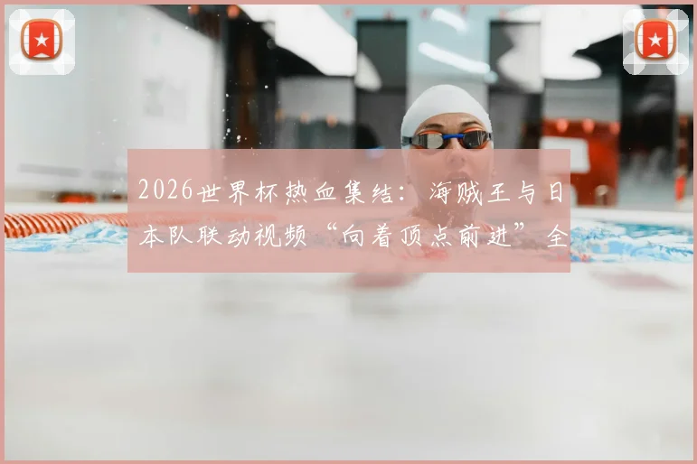2026世界杯热血集结：海贼王与日本队联动视频“向着顶点前进”全解析与观看指南