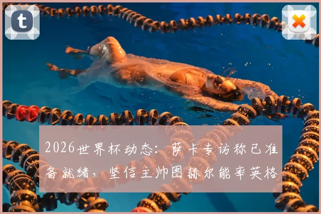 2026世界杯动态:萨卡专访称已准备就绪,坚信主帅图赫尔能率英格兰队问鼎冠军