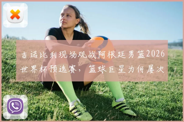 吉诺比利现场观战阿根廷男篮2026世界杯预选赛,篮球巨星为何屡次发文力挺足球天王梅西?背后故事解读