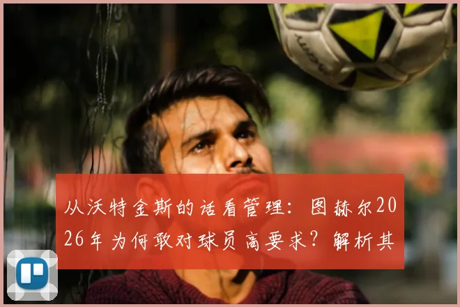 从沃特金斯的话看管理：图赫尔2026年为何敢对球员高要求？解析其推动高标准的执教风格