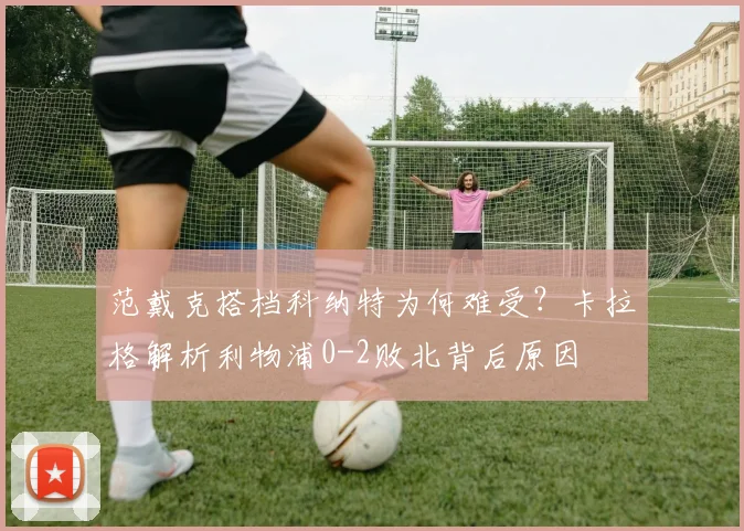 范戴克搭档科纳特为何难受?卡拉格解析利物浦0-2败北背后原因