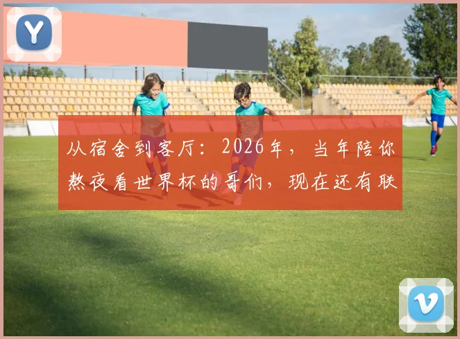 从宿舍到客厅:2026年,当年陪你熬夜看世界杯的哥们,现在还有联系吗?