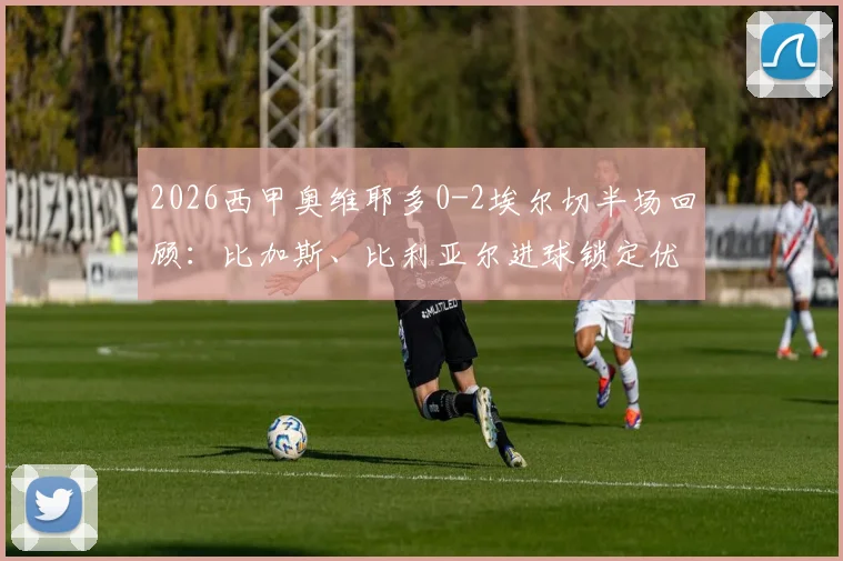 2026西甲奥维耶多0-2埃尔切半场回顾:比加斯、比利亚尔进球锁定优势,附完整比赛集锦与分析