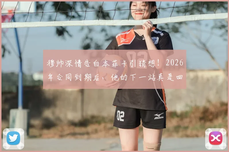 穆帅深情告白本菲卡引猜想!2026年合同到期后,他的下一站真是回归老东家吗?