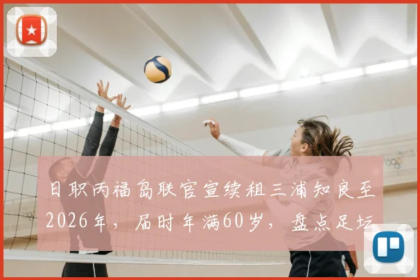 日职丙福岛联官宣续租三浦知良至2026年，届时年满60岁，盘点足坛高龄传奇与现状