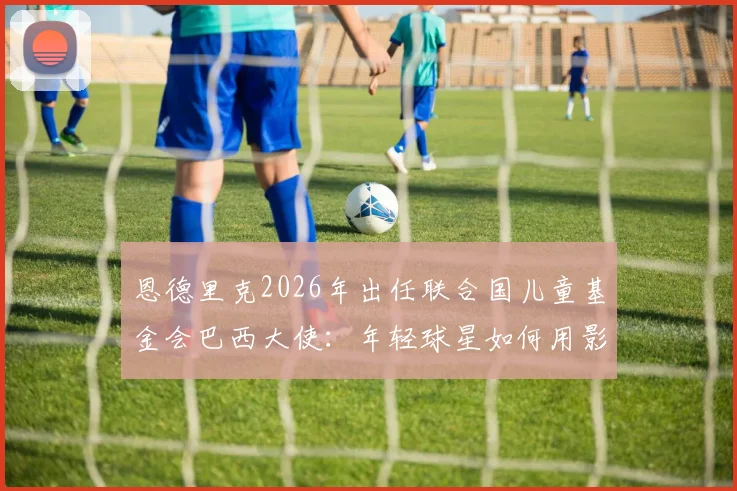 恩德里克2026年出任联合国儿童基金会巴西大使：年轻球星如何用影响力传递正能量，给青少年球员的三点启示