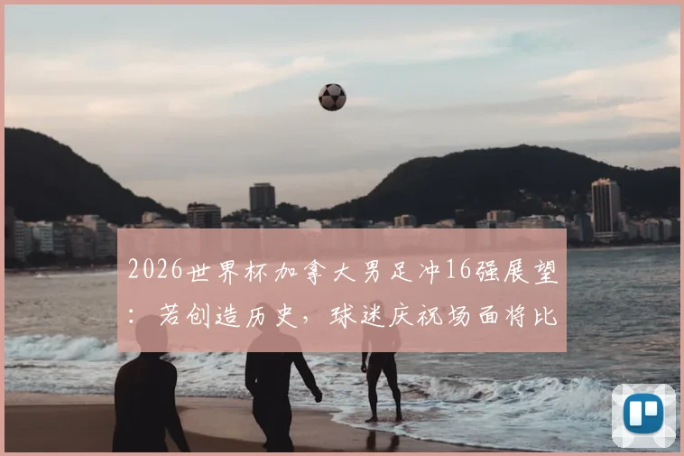 2026世界杯加拿大男足冲16强展望：若创造历史，球迷庆祝场面将比2022年更狂热