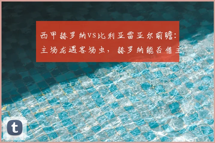 西甲赫罗纳vs比利亚雷亚尔前瞻：主场龙遇客场虫，赫罗纳能否借主场之利全取三分？附比分预测