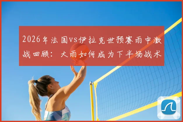 2026年法国vs伊拉克世预赛雨中激战回顾:大雨如何成为下半场战术转折的关键X因素?