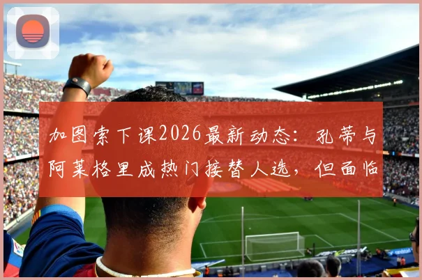 加图索下课2026最新动态：孔蒂与阿莱格里成热门接替人选，但面临合同障碍深度分析