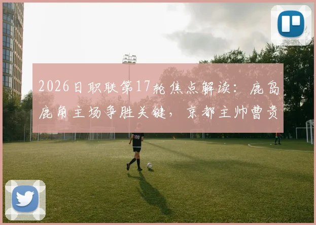 2026日职联第17轮焦点解读:鹿岛鹿角主场争胜关键,京都主帅曹贵裁离任影响球队表现