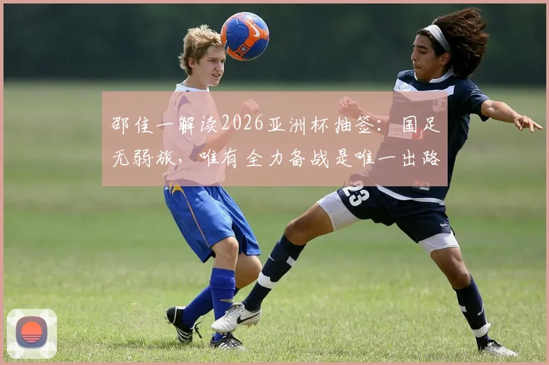 邵佳一解读2026亚洲杯抽签：国足无弱旅，唯有全力备战是唯一出路