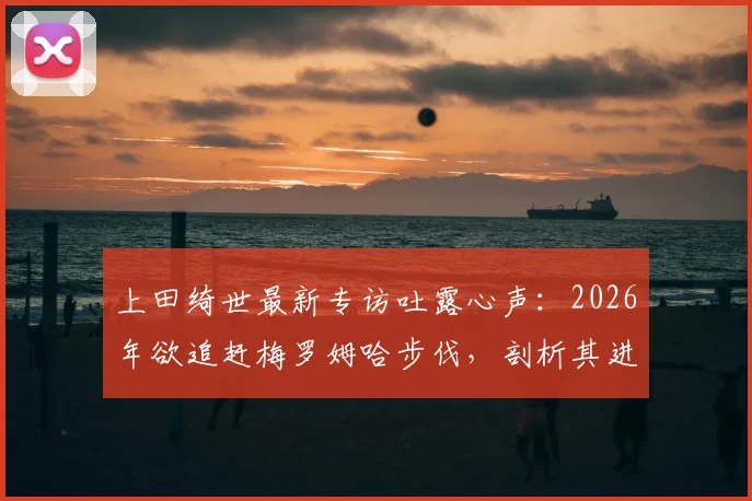 上田绮世最新专访吐露心声：2026年欲追赶梅罗姆哈步伐，剖析其进球压力与未来潜力