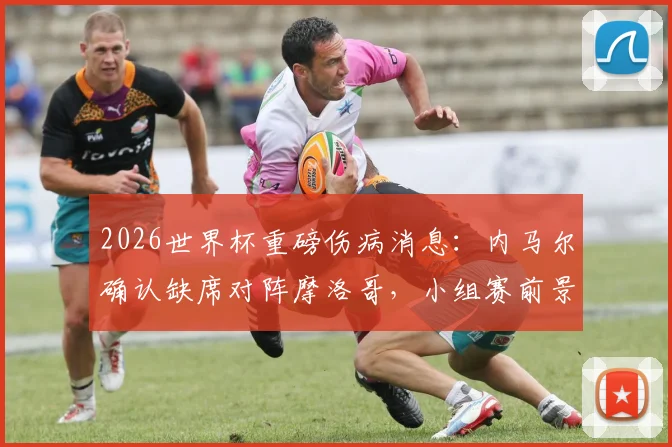 2026世界杯重磅伤病消息：内马尔确认缺席对阵摩洛哥，小组赛前景全面告急