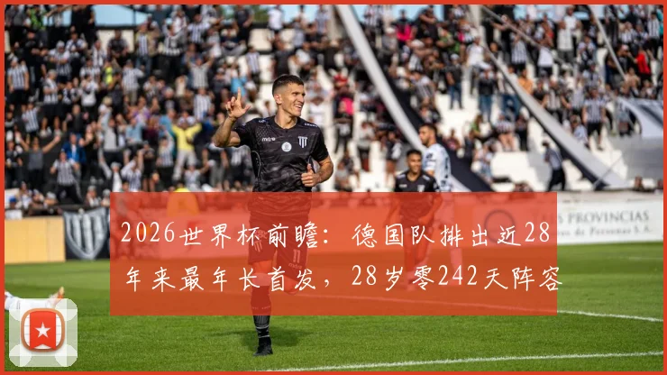 2026世界杯前瞻:德国队排出近28年来最年长首发,28岁零242天阵容背后原因及实战影响深度解读