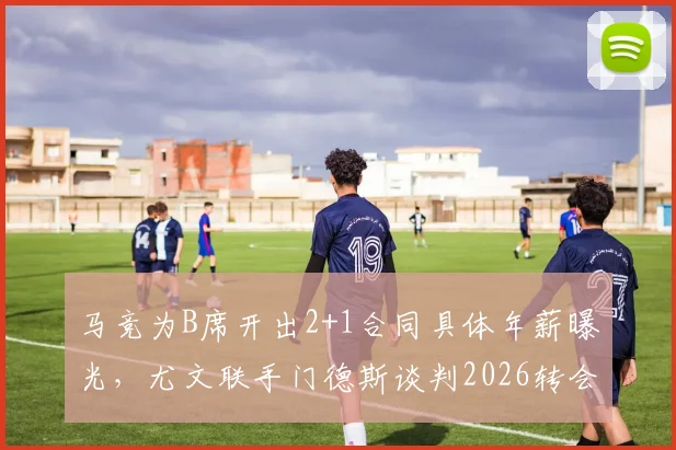 马竞为B席开出2+1合同具体年薪曝光,尤文联手门德斯谈判2026转会,B席离开曼城原因解析